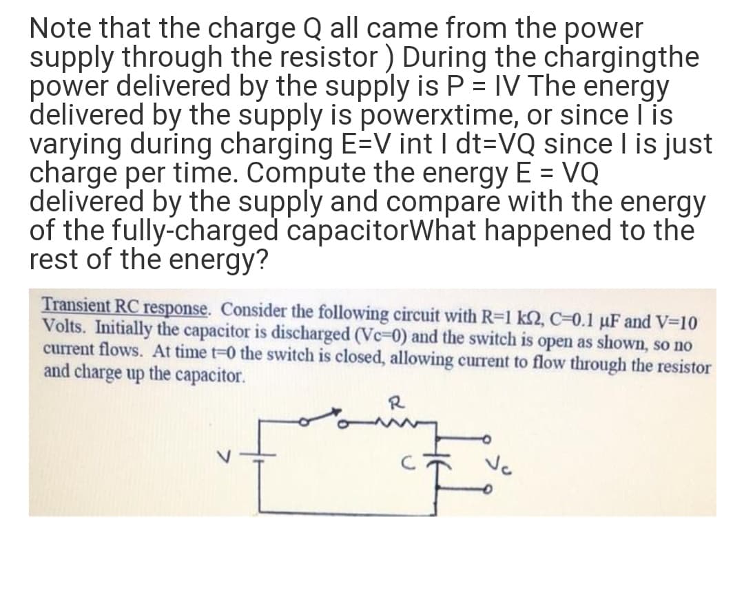 Note that the charge Q all came from the power
supply through the resistor ) During the chargingthe
power delivered by the supply is P = IV The energy
delivered by the supply is powerxtime, or since lis
varying during charging E=V int I dt=VQ since I is just
charge per time. Compute the energy E = VQ
delivered by the supply and compare with the energy
of the fully-charged capacitorWhat happened to the
rest of the energy?
%3D
Transient RC response. Consider the following circuit with R-1 k2, C=0.1 µF and V-10
Volts. Initially the capacitor is discharged (Vc-0) and the switch is open as shown, so no
current flows. At time t-0 the switch is closed, allowing current to flow through the resistor
and charge up the capacitor.
R
