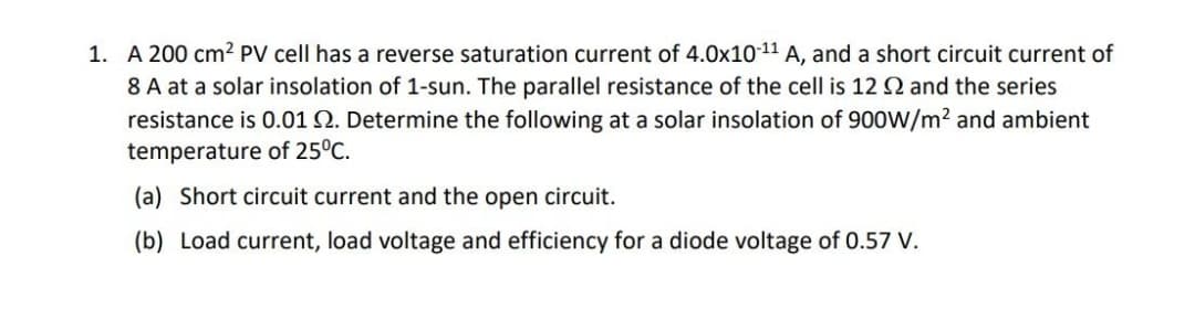 1. A 200 cm² PV cell has a reverse saturation current of 4.0x1011 A, and a short circuit current of
8 A at a solar insolation of 1-sun. The parallel resistance of the cell is 12 2 and the series
resistance is 0.01 Q. Determine the following at a solar insolation of 900W/m² and ambient
temperature of 25°C.
(a) Short circuit current and the open circuit.
(b) Load current, load voltage and efficiency for a diode voltage of 0.57 V.
