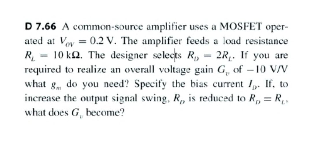 D 7.66 A common-source amplifier uses a MOSFET oper-
ated at Voy = 0.2 V. The amplifier feeds a load resistance
R, = 10 kQ. The designer selects R, = 2R,. If you are
required to realize an overall voltage gain G, of -10 V/V
what g, do you need? Specify the bias current I,. If, to
increase the output signal swing, R, is reduced to R, = R,,
what does G, become?
L'
%3D

