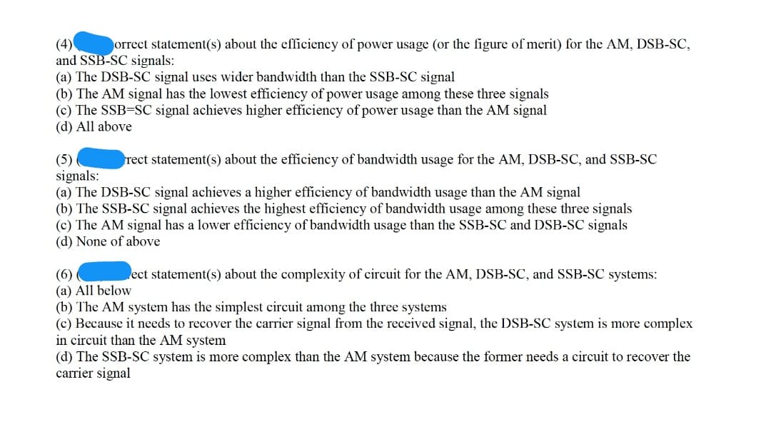 (4)
and SSB-SC signals:
(a) The DSB-SC signal uses wider bandwidth than the SSB-SC signal
(b) The AM signal has the lowest efficiency of power usage among these three signals
(c) The SSB=SC signal achieves higher efficiency of power usage than the AM signal
(d) All above
orrect statement(s) about the efficiency of power usage (or the figure of merit) for the AM, DSB-SC,
rect statement(s) about the efficiency of bandwidth usage for the AM, DSB-SC, and SSB-SC
(5)
signals:
(a) The DSB-SC signal achieves a higher efficiency of bandwidth usage than the AM signal
(b) The SSB-SC signal achieves the highest efficiency of bandwidth usage among these three signals
(c) The AM signal has a lower efficiency of bandwidth usage than the SSB-SC and DSB-SC signals
(d) None of above
ect statement(s) about the complexity of circuit for the AM, DSB-SC, and SSB-SC systems:
(6)
(a) All below
(b) The AM system has the simplest circuit among the three systems
(c) Because it needs to recover the carrier signal from the received signal, the DSB-SC system is more complex
in circuit than the AM system
(d) The SSB-SC system is more complex than the AM system because the former needs a circuit to recover the
carrier signal

