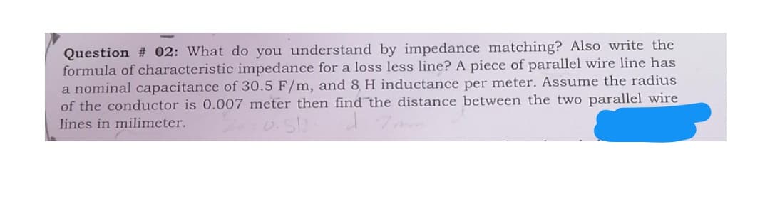 Question # 02: What do you understand by impedance matching? Also write the
formula of characteristic impedance for a loss less line? A piece of parallel wire line has
a nominal capacitance of 30.5 F/m, and 8 H inductance per meter. Assume the radius
of the conductor is 0.007 meter then find the distance between the two parallel wire
lines in milimeter.
