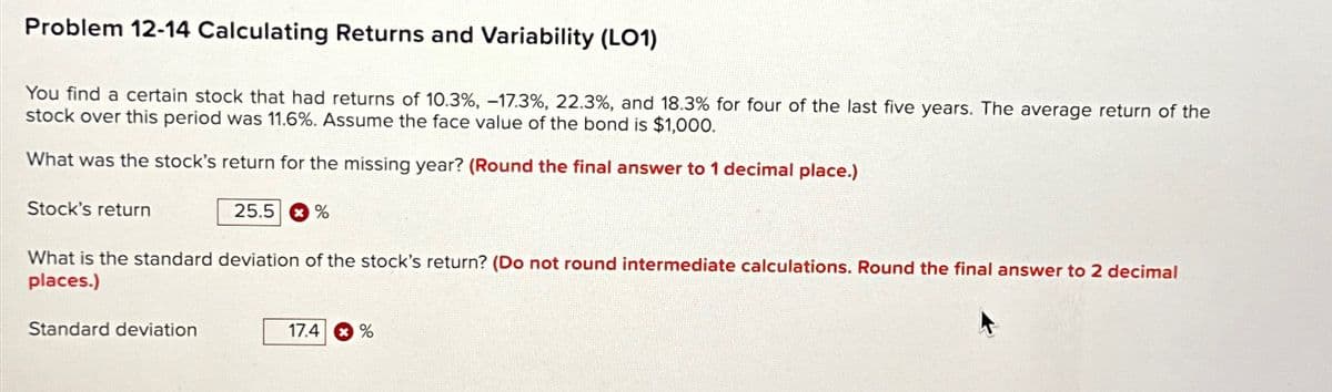 Problem 12-14 Calculating Returns and Variability (LO1)
You find a certain stock that had returns of 10.3 %, -17.3%, 22.3%, and 18.3% for four of the last five years. The average return of the
stock over this period was 11.6%. Assume the face value of the bond is $1,000.
What was the stock's return for the missing year? (Round the final answer to 1 decimal place.)
Stock's return
25.5 %
*
What is the standard deviation of the stock's return? (Do not round intermediate calculations. Round the final answer to 2 decimal
places.)
Standard deviation
17.4 %