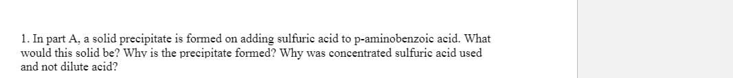 1. In part A, a solid precipitate is formed on adding sulfuric acid to p-aminobenzoic acid. What
would this solid be? Why is the precipitate formed? Why was concentrated sulfuric acid used
and not dilute acid?
