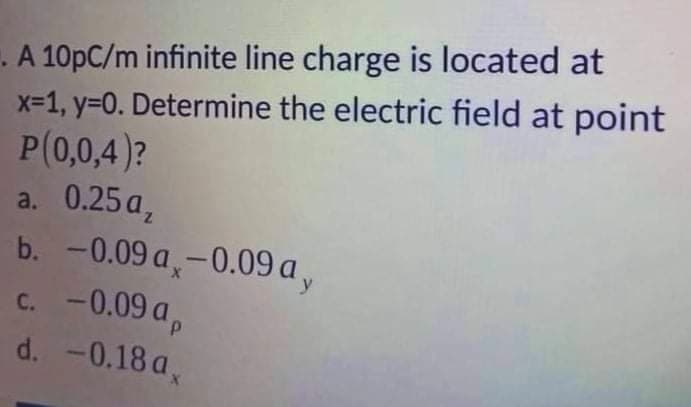 . A 10pC/m infinite line charge is located at
x-1, y=0. Determine the electric field at point
P(0,0,4)?
a. 0.25 a,
b. -0.09 a,-0.09 a,
c. -0.09 a,
d. -0.18 a,
