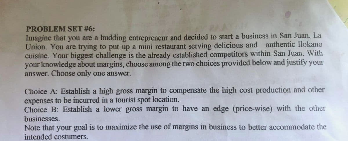 PROBLEM SET #6:
Imagine that you are a budding entrepreneur and decided to start a business in San Juan, La
Union. You are trying to put up a mini restaurant serving delicious and authentic Ilokano
cuisine. Your biggest challenge is the already established competitors within San Juan. With
your knowledge about margins, choose among the two choices provided below and justify your
answer. Choose only one answer.
Choice A: Establish a high gross margin to compensate the high cost production and other
expenses to be incurred in a tourist spot location.
Choice B: Establish a lower gross margin to have an edge (price-wise) with the other
businesses.
Note that your goal is to maximize the use of margins in business to better accommodate the
intended costumers.
