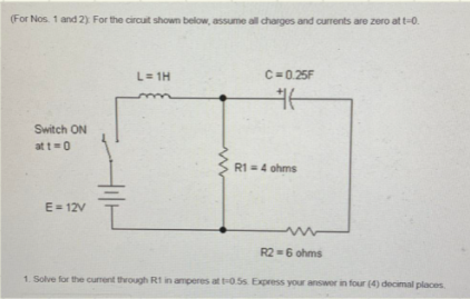 (For Nos. 1 and 2) For the circuit shown below, assume all charges and currents are zero at t-0.
L= 1H
C=0.25F
Switch ON
at t=0
R1 =4 ohms
E= 12V
R2-6 ohms
1. Solve for the current through R1 in amperes at t-0.5s Express your answor in four (4) decimal places

