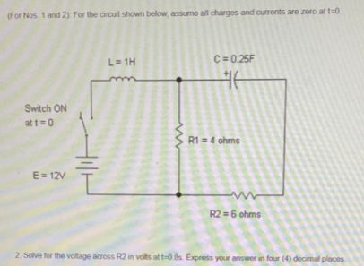 (For Nos 1 and 2) For the circuit shown below, assume all charges and currents are zero at t=0
L= 1H
C=0.25F
Switch ON
at t=0
R1 =4 ohms
E= 12V
R2 =6 ohms
2. Solve for the voltage across R2 in volts at t-08s. Express your answer in four (4) decimal places
