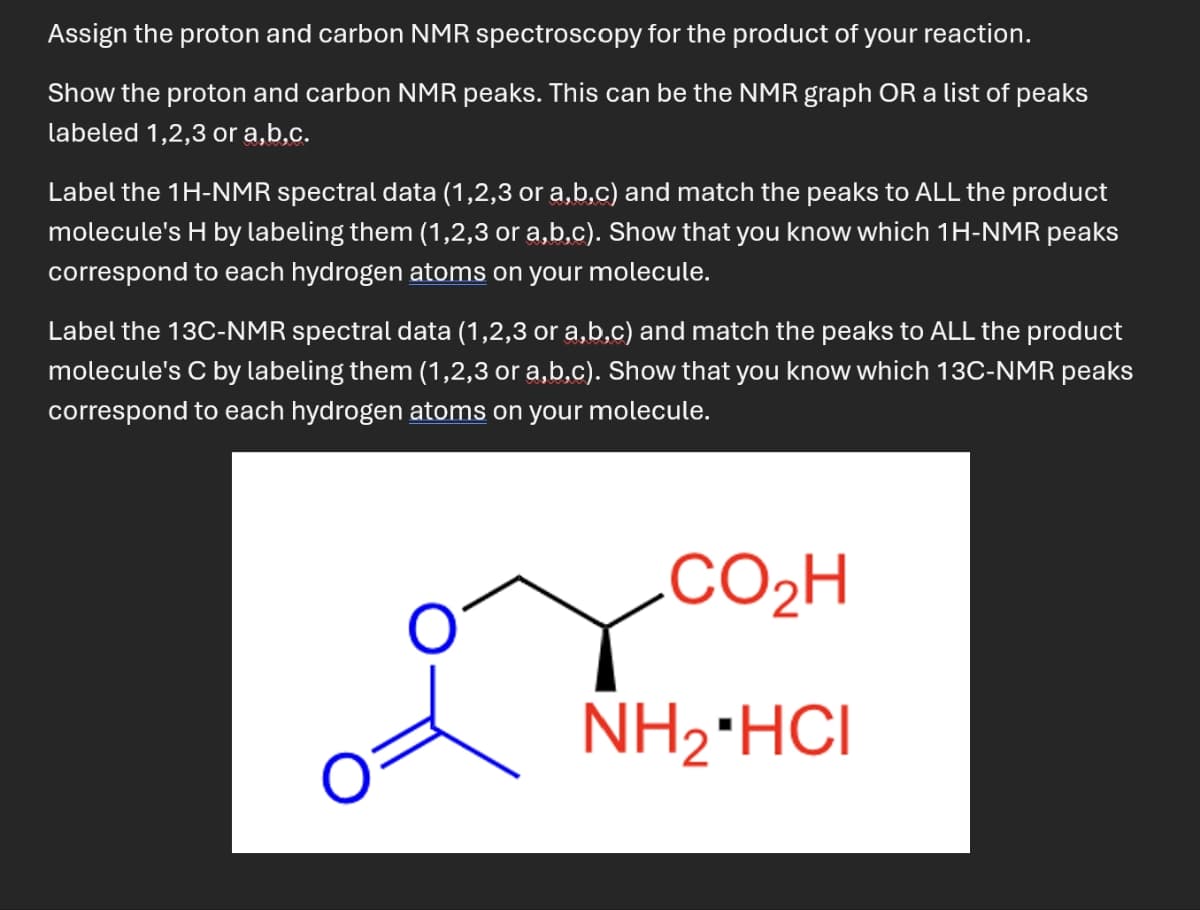 Assign the proton and carbon NMR spectroscopy for the product of your reaction.
Show the proton and carbon NMR peaks. This can be the NMR graph OR a list of peaks
labeled 1,2,3 or a,b,c.
Label the 1H-NMR spectral data (1,2,3 or a,b,c) and match the peaks to ALL the product
molecule's H by labeling them (1,2,3 or a,b,c). Show that you know which 1H-NMR peaks
correspond to each hydrogen atoms on your molecule.
Label the 13C-NMR spectral data (1,2,3 or a,b,c) and match the peaks to ALL the product
molecule's C by labeling them (1,2,3 or a,b,c). Show that you know which 13C-NMR peaks
correspond to each hydrogen atoms on your molecule.
CO,H
NH2*HCI
