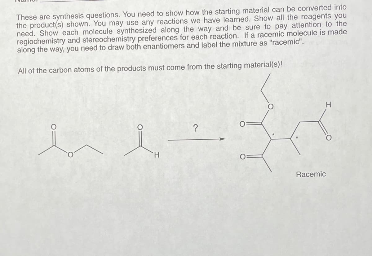 These are synthesis questions. You need to show how the starting material can be converted into
the product(s) shown. You may use any reactions we have learned. Show all the reagents you
need. Show each molecule synthesized along the way and be sure to pay attention to the
regiochemistry and stereochemistry preferences for each reaction. If a racemic molecule is made
along the way, you need to draw both enantiomers and label the mixture as "racemic".
All of the carbon atoms of the products must come from the starting material(s)!
H
?
O
Racemic
H
