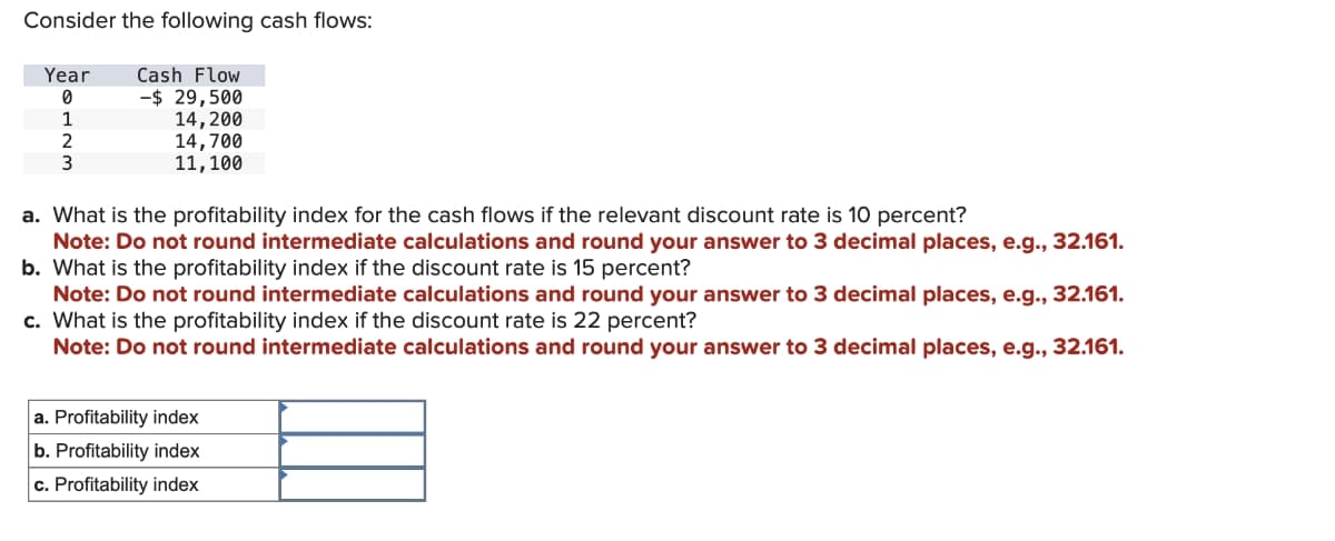 Consider the following cash flows:
Year
Cash Flow
0
-$ 29,500
1
14,200
2
3
14,700
11,100
a. What is the profitability index for the cash flows if the relevant discount rate is 10 percent?
Note: Do not round intermediate calculations and round your answer to 3 decimal places, e.g., 32.161.
b. What is the profitability index if the discount rate is 15 percent?
Note: Do not round intermediate calculations and round your answer to 3 decimal places, e.g., 32.161.
c. What is the profitability index if the discount rate is 22 percent?
Note: Do not round intermediate calculations and round your answer to 3 decimal places, e.g., 32.161.
a. Profitability index
b. Profitability index
c. Profitability index