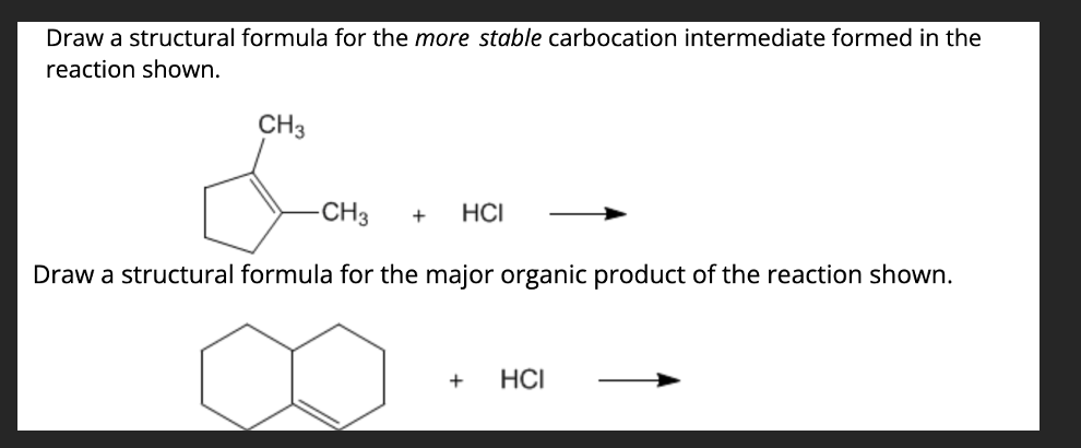 Draw a structural formula for the more stable carbocation intermediate formed in the
reaction shown.
CH3
-CH3
+
HCI
Draw a structural formula for the major organic product of the reaction shown.
+
HCI