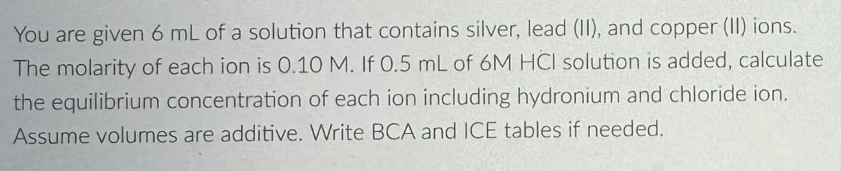 You are given 6 mL of a solution that contains silver, lead (II), and copper (II) ions.
The molarity of each ion is 0.10 M. If 0.5 mL of 6M HCI solution is added, calculate
the equilibrium concentration of each ion including hydronium and chloride ion.
Assume volumes are additive. Write BCA and ICE tables if needed.
