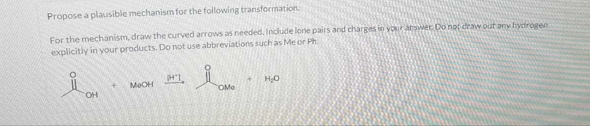 Propose a plausible mechanism for the following transformation.
For the mechanism, draw the curved arrows as needed. Include lone pairs and charges in your answer. Do not draw out any hydrogen
explicitly in your products. Do not use abbreviations such as Me or Ph.
O=
HT
+
H₂O
+ MeOH
OMe
OH