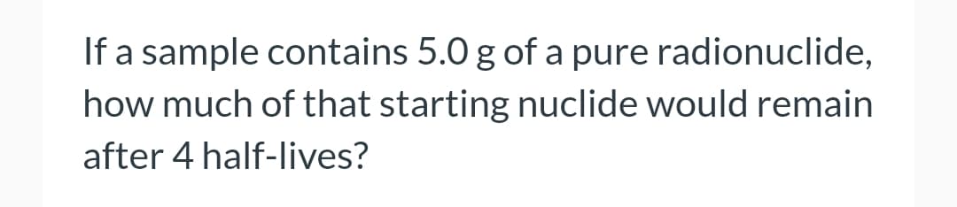 If a sample contains 5.0 g of a pure radionuclide,
how much of that starting nuclide would remain
after 4 half-lives?