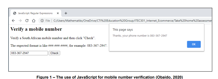 JavaScript: Regular Expressions
+
+ > C A O File | C:/Users/Mathematiks/OneDrive/CTI%20Education%20Group/ITEC301_Internet_Ecommerce/Take%20home%20assessmer
Verify a mobile number
This page says
Thanks, your phone number is 083-367-2947
Verify a South African mobile number and then click "Check".
OK
The expected format is like ###-###-####, for example: 083-367-2947.
083-367-2947
Check
Figure 1- The use of JavaScript for mobile number verification (Obaido, 2020)
