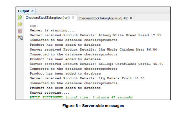 Output x
D CheckersStockTakingApp (run) x ChedckersStockTakingApp (run) #2 x
run:
Server is starting....
Server received Product Details: Albany White Bread Bread 17.99
Connected to the database checkersproducts
Product has been added to database
Server received Product Details: 2kg Whole Chicken Meat 56.50
Connected to the database checkersproducts
Product has been added to database
Server received Product Details: Kellogs Cornflakes Cereal 45.70
Connected to the database checkersproducts
Product has been added to database
Server received Product Details: lkg Banana Fruit 16.50
Connected to the database checkersproducts
Product has been added to database
Server stopping...-
BUILD SUCCESSFUL (total time: 1 minute 47 seconds)
Figure 6 - Server-side messages
