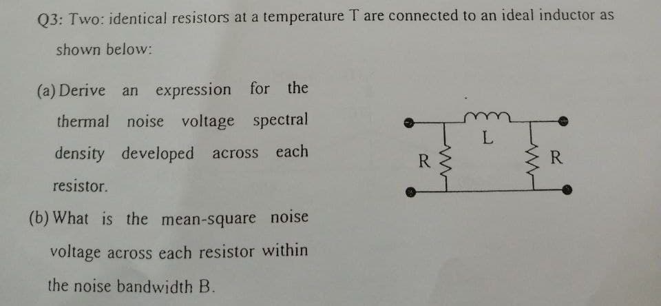 Q3: Two: identical resistors at a temperature T are connected to an ideal inductor as
shown below:
(a) Derive an expression for the
thermal noise voltage spectral
density
developed across each
R.
R
resistor.
(b) What is the mean-square noise
voltage across each resistor within
the noise bandwidth B.
