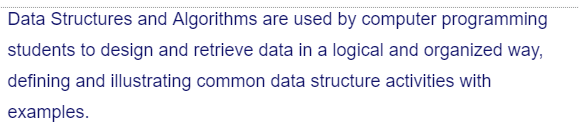 Data Structures and Algorithms are used by computer programming
students to design and retrieve data in a logical and organized way,
defining and illustrating common data structure activities with
examples.