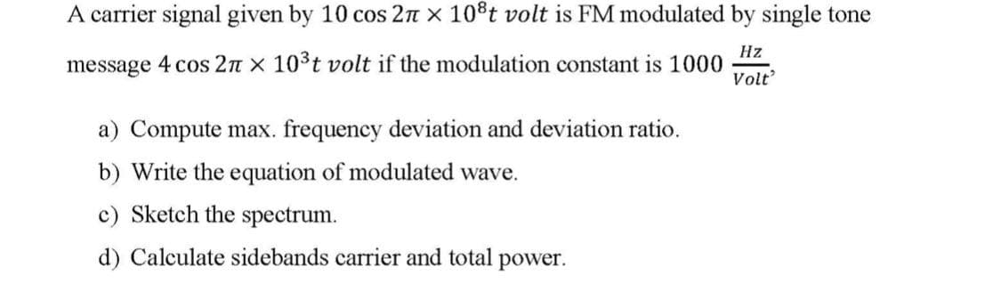 A carrier signal given by 10 cos 2π × 108t volt is FM modulated by single tone
message 4 cos 2π × 10³t volt if the modulation constant is 1000
a) Compute max. frequency deviation and deviation ratio.
b) Write the equation of modulated wave.
c) Sketch the spectrum.
Hz
Volt'
d) Calculate sidebands carrier and total
power.