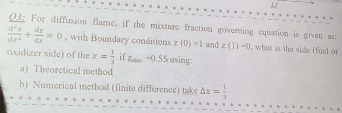 03: For diffusion flame, if the mixture fraction governing equation is given as:
d²z
dz
+ = 0, with Boundary conditions z (0) =1 and z (1)=0, what is the side (fuel or
dx² dx
oxidizer side) of the x =
3
a) Theoretical method
if Zatio =0.55 using:
b) Numerical method (finite difference) take Ax =