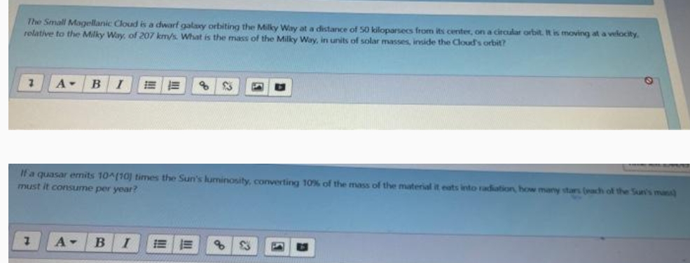 The Small Magellanic Cloud is a dwarf galay orbiting the Milky Way at a distance of 50 kiloparsecs from its center, on a circular orbit. It is moving at a velocity.
rolative to the Milky Way, of 207 km/s. What is the mass of the Milky Way, in units of solar masses, inside the Cloud's orbit?
B
!!
245
If'a quasar emits 10^(10) times the Sun's luminosity, converting 10% of the mass of the material it eats into radiation, how many stars (ach of the Sun's mans)
must it consume per year?
