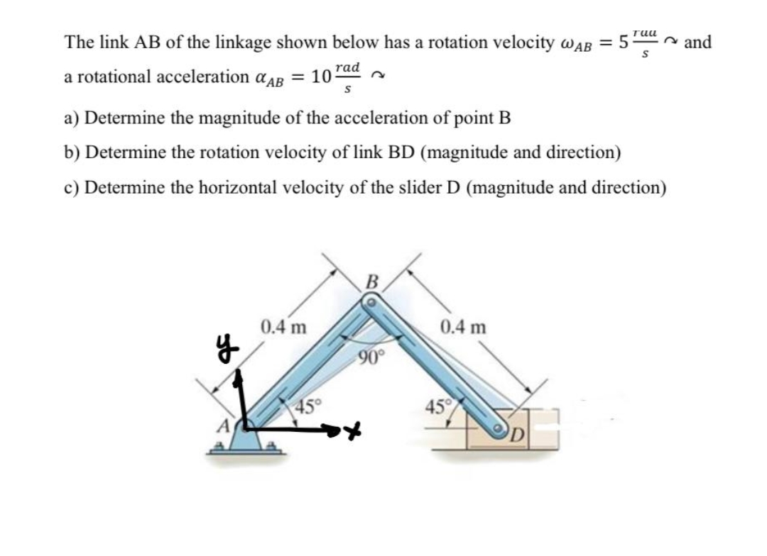 The link AB of the linkage shown below has a rotation velocity wAB = 5
n and
a rotational acceleration aAB
= 10
rad
a) Determine the magnitude of the acceleration of point B
b) Determine the rotation velocity of link BD (magnitude and direction)
c) Determine the horizontal velocity of the slider D (magnitude and direction)
В
0.4 m
0.4 m
90
45°
45

