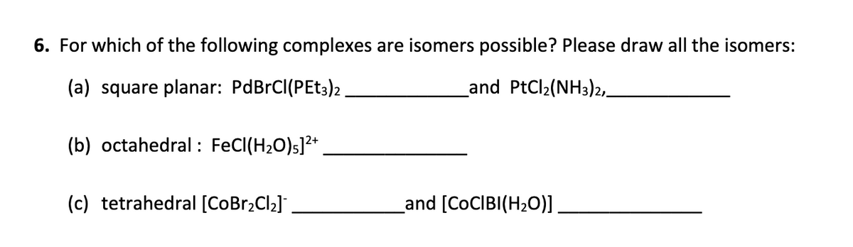 6. For which of the following complexes are isomers possible? Please draw all the isomers:
(a) square planar: PdBrCl(PEt3)2
_and PtCl₂(NH3)2,_
(b) octahedral: FeCl(H₂O)]²+
(c) tetrahedral [CoBr₂Cl₂]
_and [CoCIBI(H₂O)]