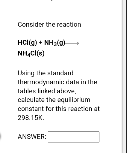 Consider the reaction
HCI(g) + NH3(g)—
NH4Cl(s)
Using the standard
thermodynamic data in the
tables linked above,
calculate the equilibrium
constant for this reaction at
298.15K.
ANSWER:
