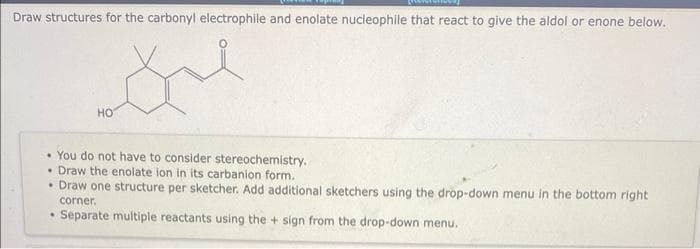 Draw structures for the carbonyl electrophile and enolate nucleophile that react to give the aldol or enone below.
Sue
HO
You do not have to consider stereochemistry.
Draw the enolate ion in its carbanion form.
• Draw one structure per sketcher. Add additional sketchers using the drop-down menu in the bottom right
corner.
Separate multiple reactants using the + sign from the drop-down menu.
.