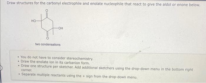 Draw structures for the carbonyl electrophile and enolate nucleophile that react to give the aldol or enone below.
HO
.
-OH
two condensations
You do not have to consider stereochemistry.
• Draw the enolate ion in its carbanion form.
• Draw one structure per sketcher. Add additional sketchers using the drop-down menu in the bottom right
corner.
Separate multiple reactants using the + sign from the drop-down menu.
