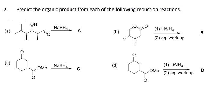 2.
(a)
(c)
Predict the organic product from each of the following reduction reactions.
OH
OMe
NaBH4
NaBH4
A
(b)
(d)
(1) LIAIH4
(2) aq. work up
OMe
(1) LIAIH4
(2) aq. work up