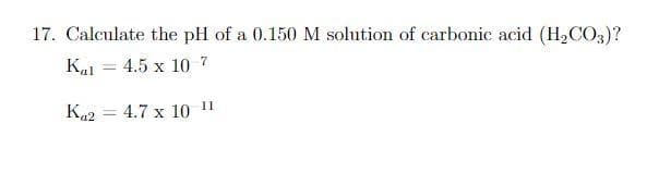 17. Calculate the pH of a 0.150 M solution of carbonic acid (H₂CO3)?
Kal = 4.5 x 10 7
Ka2
4.7 x 10 11