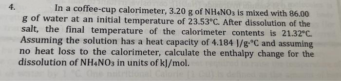 4.
In a coffee-cup calorimeter, 3.20 g of NH4NO3 is mixed with 86.00
g of water at an initial temperature of 23.53°C. After dissolution of the
salt, the final temperature of the calorimeter contents is 21.32°C.
Assuming the solution has a heat capacity of 4.184 J/g °C and assuming
no heat loss to the calorimeter, calculate the enthalpy change for the
dissolution of NH4NO3 in units of kJ/mol.