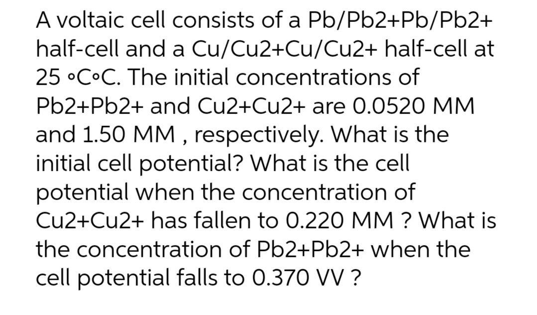 A voltaic cell consists of a Pb/Pb2+Pb/Pb2+
half-cell and a Cu/Cu2+Cu/Cu2+ half-cell at
25 °C°C. The initial concentrations of
Pb2+Pb2+ and Cu2+Cu2+ are 0.0520 MM
and 1.50 MM, respectively. What is the
initial cell potential? What is the cell
potential when the concentration of
Cu2+Cu2+ has fallen to 0.220 MM? What is
the concentration of Pb2+Pb2+ when the
cell potential falls to 0.370 VV?