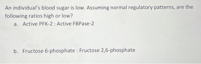 An individual's blood sugar is low. Assuming normal regulatory patterns, are the
following ratios high or low?
a. Active PFK-2: Active FBPase-2
b. Fructose 6-phosphate : Fructose 2,6-phosphate