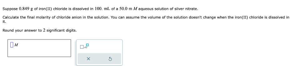 Suppose 0.849 g of iron (II) chloride is dissolved in 100. mL of a 50.0 m M aqueous solution of silver nitrate.
Calculate the final molarity of chloride anion in the solution. You can assume the volume of the solution doesn't change when the iron(II) chloride is dissolved in
it.
Round your answer to 2 significant digits.
M
X
D
