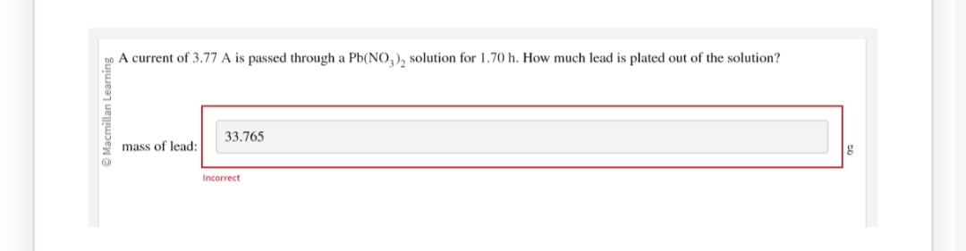 Macmillan Learning
Ⓒ
A current of 3.77 A is passed through a Pb(NO3)2 solution for 1.70 h. How much lead is plated out of the solution?
mass of lead:
33.765
Incorrect
g