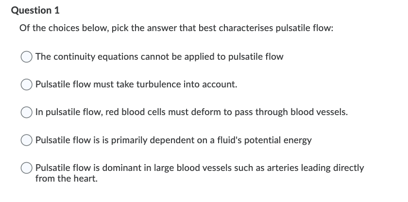 Question 1
Of the choices below, pick the answer that best characterises pulsatile flow:
The continuity equations cannot be applied to pulsatile flow
Pulsatile flow must take turbulence into account.
In pulsatile flow, red blood cells must deform to pass through blood vessels.
Pulsatile flow is is primarily dependent on a fluid's potential energy
Pulsatile flow is dominant in large blood vessels such as arteries leading directly
from the heart.
