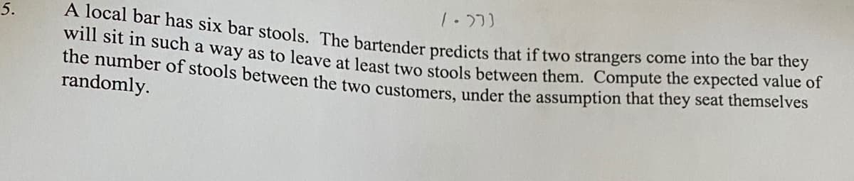 5.
the number of stools between the two customers, under the assumption that they seat themselves
A local bar has six bar stools. The bartender predicts that if two strangers come into the bar they
Wr sit n such a way as to leave at least two stools between them. Compute the expected value of
randomly.
