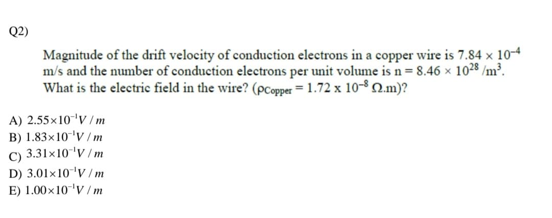 Q2)
Magnitude of the drift velocity of conduction electrons in a copper wire is 7.84 x 10-4
m/s and the number of conduction electrons per unit volume is n= 8.46 x 1028 /m³.
What is the electric field in the wire? (pCopper = 1.72 x 10-8 N.m)?
A) 2.55×10'V / m
B) 1.83×10'V /m
3.31x10'V / m
C)
D) 3.01×10-'V / m
E) 1.00×10-'V / m
