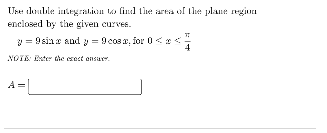 Use double integration to find the area of the plane region
enclosed by the given curves.
y = 9 sin x and y
9 cos x,
for 0 <x <
4
NOTE: Enter the exact answer.
A =
