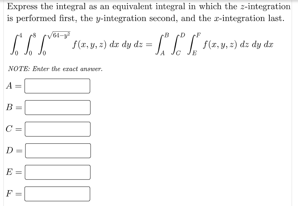 Express the integral as an equivalent integral in which the z-integration
is performed first, the y-integration second, and the x-integration last.
64–y?
f (x, y, z) dx dy dz =
4
B
f (x, y, z) dz dy dx
E
NOTE: Enter the exact answer.
A =
B
D
Е —
F
||
||
