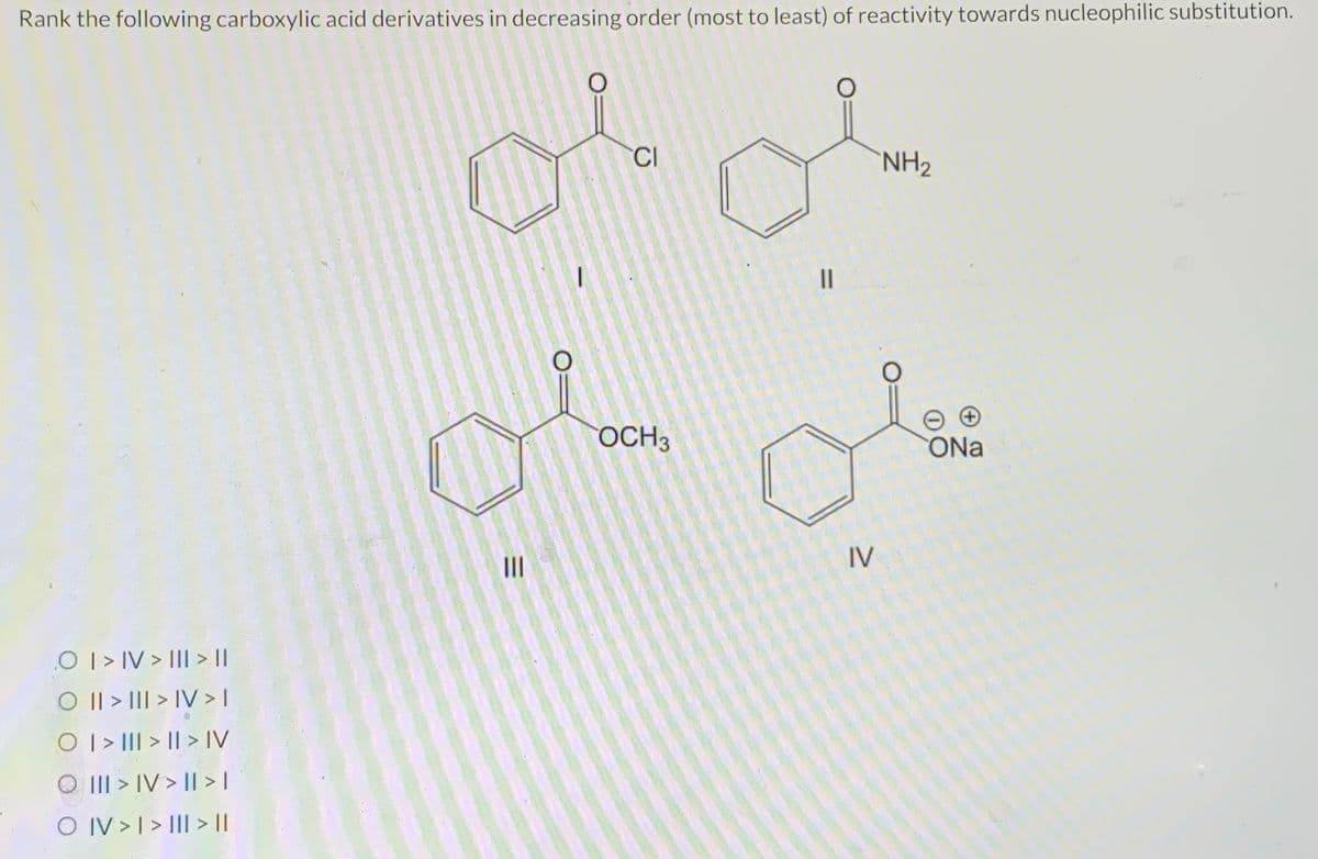 Rank the following carboxylic acid derivatives in decreasing order (most to least) of reactivity towards nucleophilic substitution.
O I > IV > II| > ||
O || > ||| > IV > I
O | > ||| > | > IV
O III > IV> | > |
O IV > I > III > ||
=
|||
CI
OCH3
11
IV
NH₂
ONa