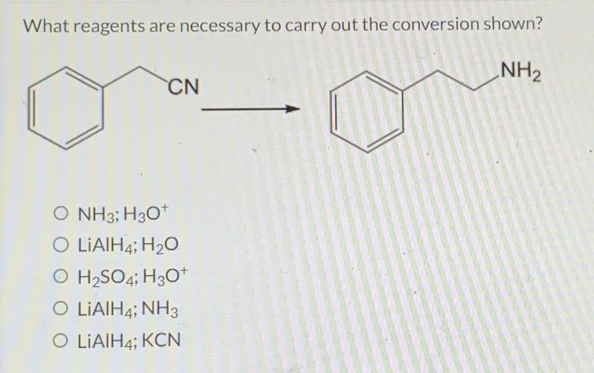 What reagents are necessary to carry out the conversion shown?
NH₂
CN
O NH3; H3O+
O LIAIH4; H₂O
O H₂SO4; H3O+
O LIAIH4; NH3
O LiAIH4; KCN