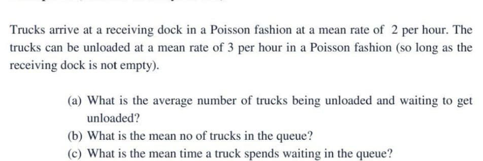 Trucks arrive at a receiving dock in a Poisson fashion at a mean rate of 2 per hour. The
trucks can be unloaded at a mean rate of 3 per hour in a Poisson fashion (so long as the
receiving dock is not empty).
(a) What is the average number of trucks being unloaded and waiting to get
unloaded?
(b) What is the mean no of trucks in the queue?
(c) What is the mean time a truck spends waiting in the queue?