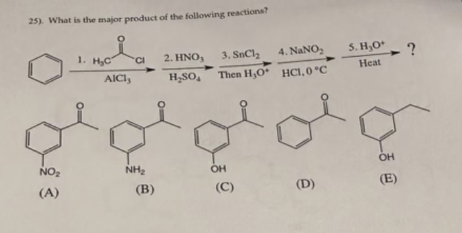 25). What is the major product of the following reactions?
NO₂
(A)
1. H₂C
AICI,
CI
NH₂
(B)
2. HNO3
H₂SO4
3. SnCl,
Then H,O+
OH
(C)
4. NaNO₂
HC1, 0 °C
(D)
5. H₂O+
Heat
OH
(E)
?