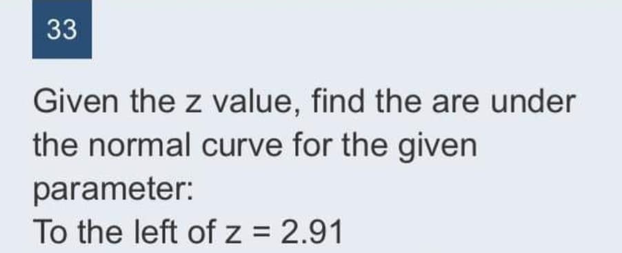 33
Given the z value, find the are under
the normal curve for the given
parameter:
To the left of z = 2.91
