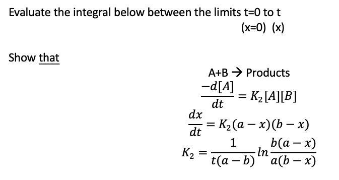 Evaluate the integral below between the limits t=0 to t
(x=0) (x)
Show that
A+B
-d[A]
dt
dx
dt
=
K₂ =
Products
=
= K₂ [A][B]
K₂ (a − x)(b − x)
1
t(a - b)
- In
b(a - x)
a(b - x)