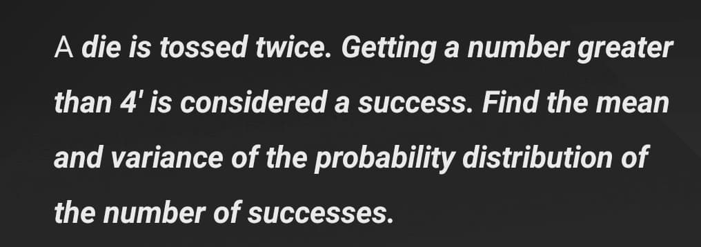 A die is tossed twice. Getting a number greater
than 4' is considered a success. Find the mean
and variance of the probability distribution of
the number of successes.
