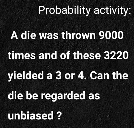 Probability activity:
A die was thrown 9000
times and of these 3220
yielded a 3 or 4. Can the
die be regarded as
unbiased ?
